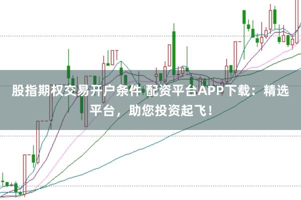 股指期权交易开户条件 配资平台APP下载：精选平台，助您投资起飞！