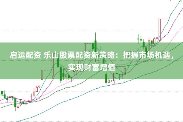 启运配资 乐山股票配资新策略：把握市场机遇，实现财富增值