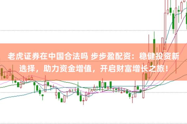 老虎证券在中国合法吗 步步盈配资：稳健投资新选择，助力资金增值，开启财富增长之旅！