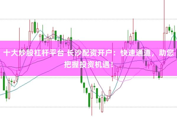 十大炒股杠杆平台 长沙配资开户：快速通道，助您把握投资机遇！
