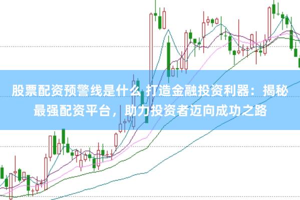 股票配资预警线是什么 打造金融投资利器：揭秘最强配资平台，助力投资者迈向成功之路