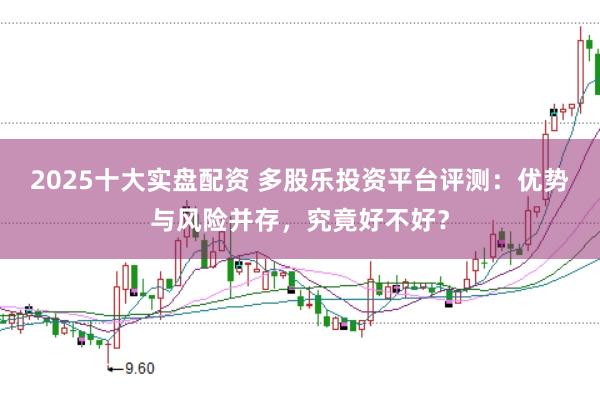 2025十大实盘配资 多股乐投资平台评测：优势与风险并存，究竟好不好？
