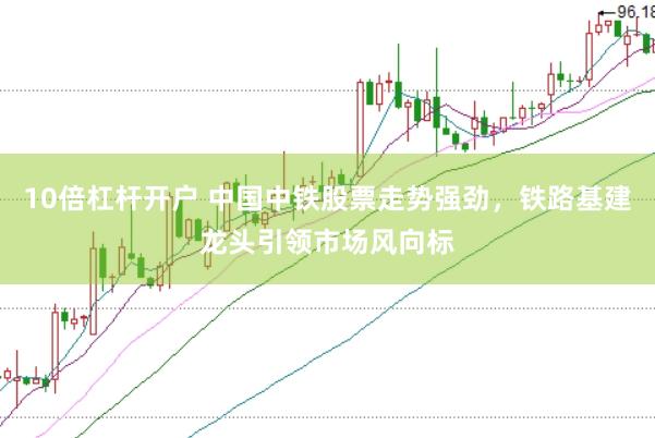 10倍杠杆开户 中国中铁股票走势强劲，铁路基建龙头引领市场风向标