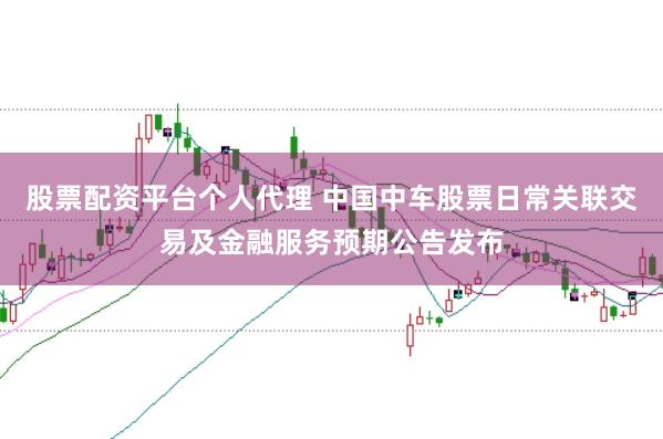 股票配资平台个人代理 中国中车股票日常关联交易及金融服务预期公告发布