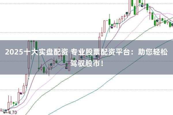 2025十大实盘配资 专业股票配资平台：助您轻松驾驭股市！