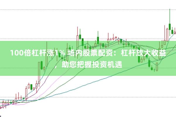 100倍杠杆涨1% 场内股票配资：杠杆放大收益，助您把握投资机遇
