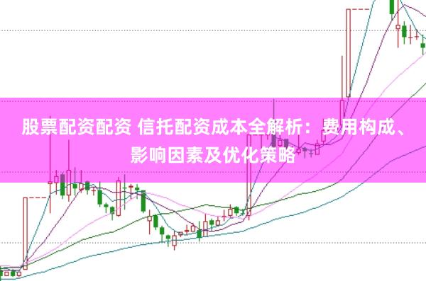 股票配资配资 信托配资成本全解析：费用构成、影响因素及优化策略
