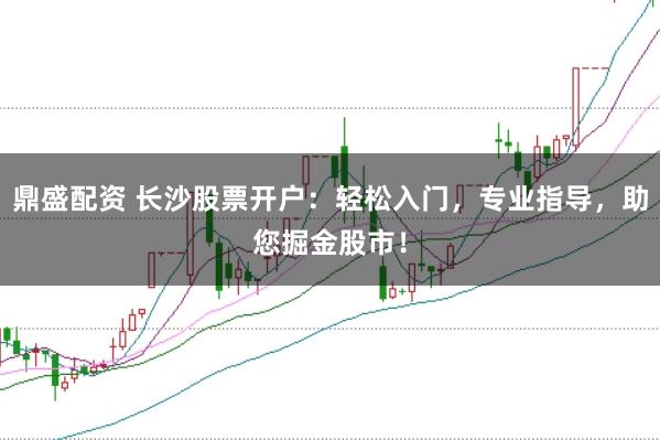 鼎盛配资 长沙股票开户：轻松入门，专业指导，助您掘金股市！