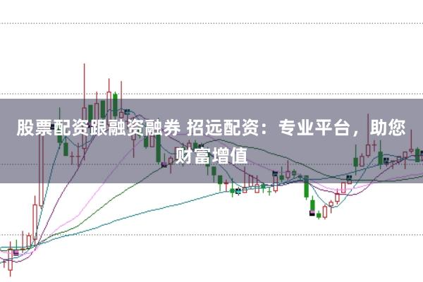 股票配资跟融资融券 招远配资：专业平台，助您财富增值