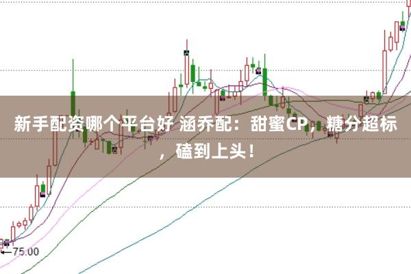 新手配资哪个平台好 涵乔配：甜蜜CP，糖分超标，磕到上头！