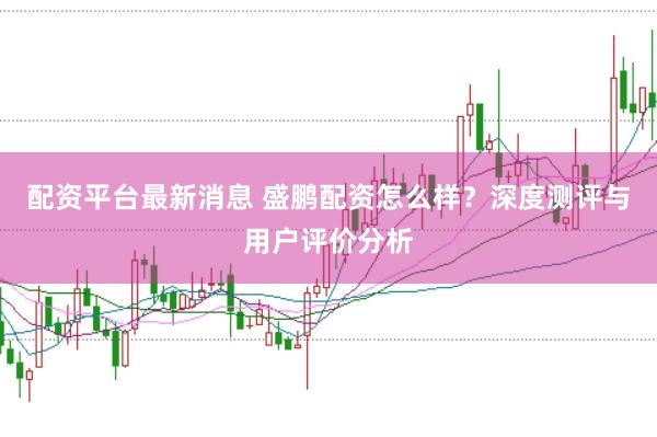 配资平台最新消息 盛鹏配资怎么样？深度测评与用户评价分析