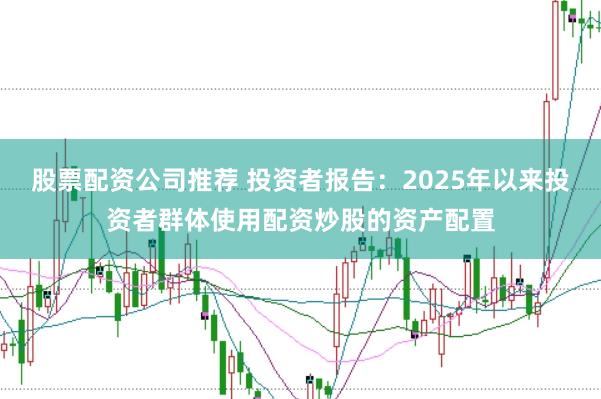 股票配资公司推荐 投资者报告:2025年以来投资者群体使用配资炒股的资产配置