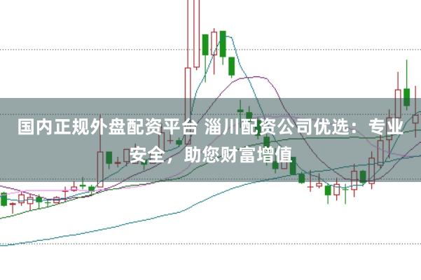 国内正规外盘配资平台 淄川配资公司优选:专业安全,助您财富增值