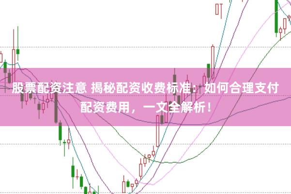 股票配资注意 揭秘配资收费标准：如何合理支付配资费用，一文全解析！
