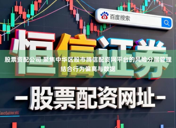 股票资配公司 聚焦中华区股市腾信配资网平台的风险分层管理结合行为偏离与数据