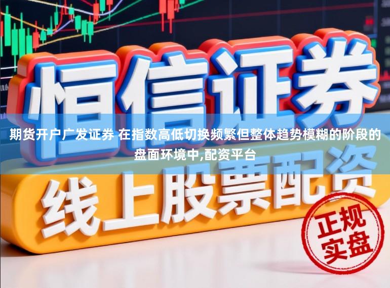 期货开户广发证券 在指数高低切换频繁但整体趋势模糊的阶段的盘面环境中，配资平台