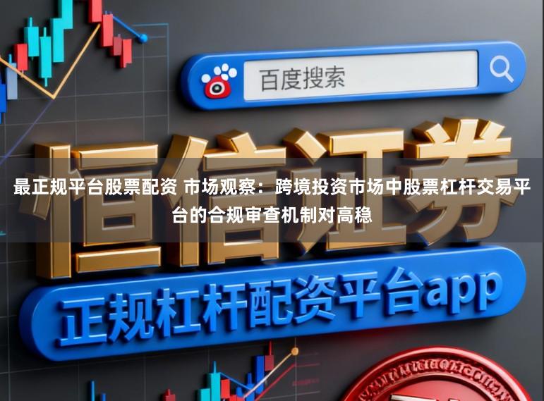 最正规平台股票配资 市场观察：跨境投资市场中股票杠杆交易平台的合规审查机制对高稳