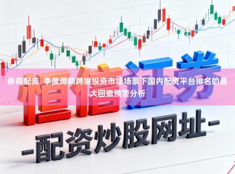 券商配资  季度周期跨境投资市场场景下国内配资平台排名的最大回撤预警分析