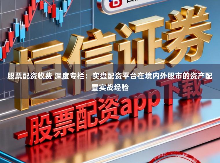 股票配资收费 深度专栏：实盘配资平台在境内外股市的资产配置实战经验