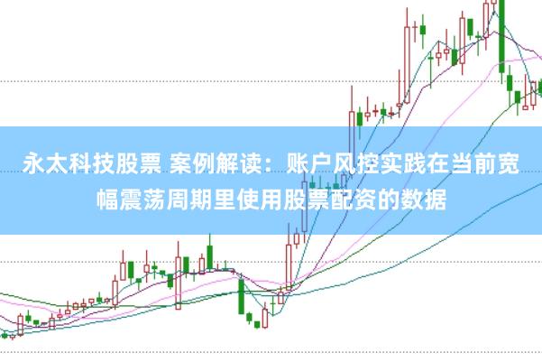 永太科技股票 案例解读：账户风控实践在当前宽幅震荡周期里使用股票配资的数据