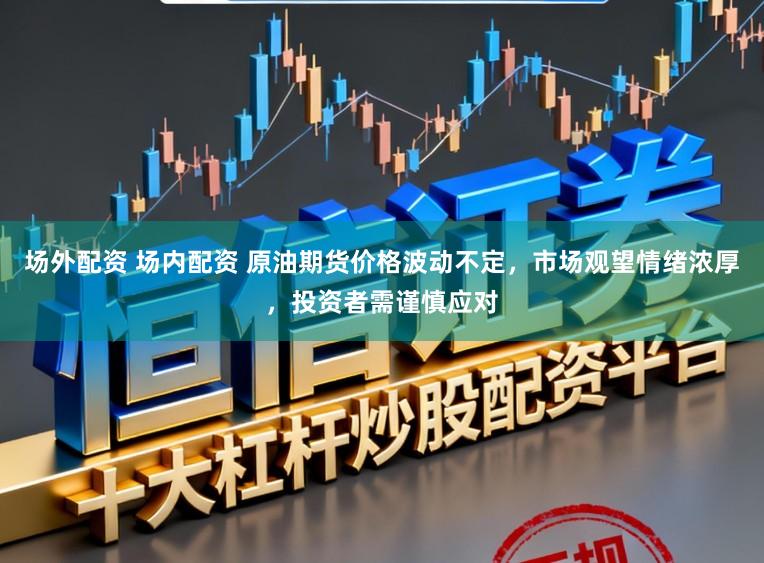 场外配资 场内配资 原油期货价格波动不定，市场观望情绪浓厚，投资者需谨慎应对